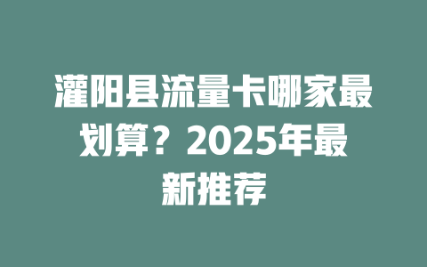 灌阳县流量卡哪家最划算？2025年最新推荐
