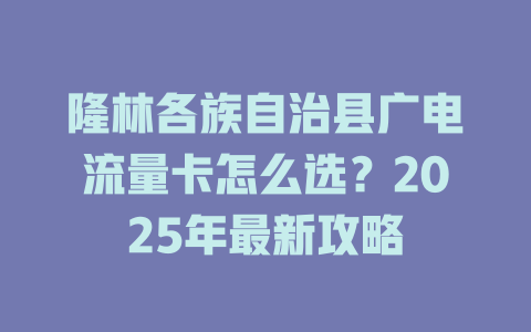隆林各族自治县广电流量卡怎么选？2025年最新攻略