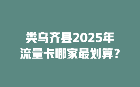 类乌齐县2025年流量卡哪家最划算？