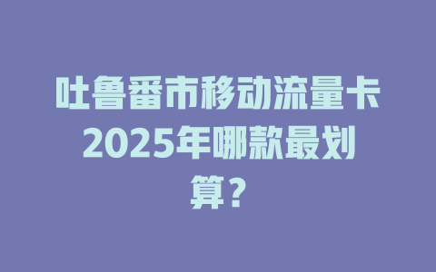 吐鲁番市移动流量卡2025年哪款最划算？