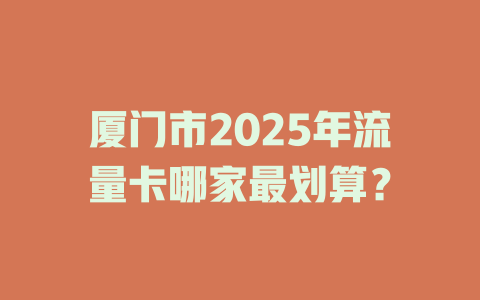 厦门市2025年流量卡哪家最划算？