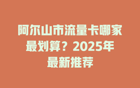 阿尔山市流量卡哪家最划算？2025年最新推荐