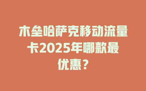 木垒哈萨克移动流量卡2025年哪款最优惠？