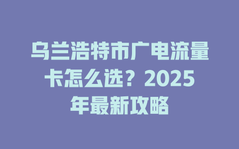 乌兰浩特市广电流量卡怎么选？2025年最新攻略