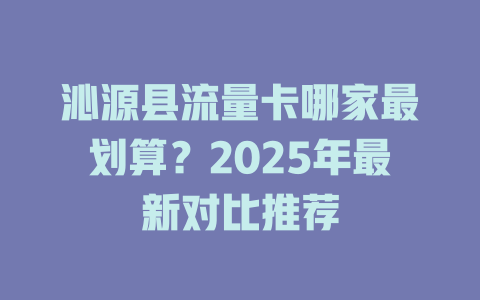 沁源县流量卡哪家最划算？2025年最新对比推荐