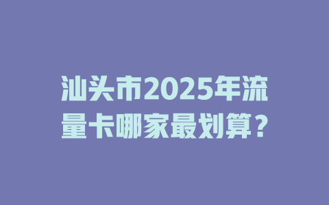 汕头市2025年流量卡哪家最划算？