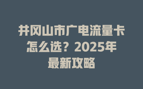井冈山市广电流量卡怎么选？2025年最新攻略