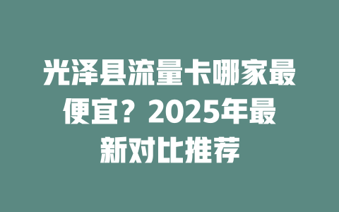光泽县流量卡哪家最便宜？2025年最新对比推荐