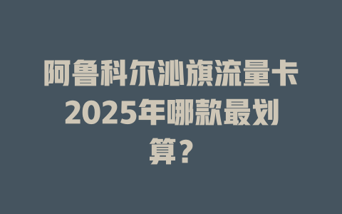 阿鲁科尔沁旗流量卡2025年哪款最划算？