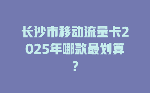 长沙市移动流量卡2025年哪款最划算？