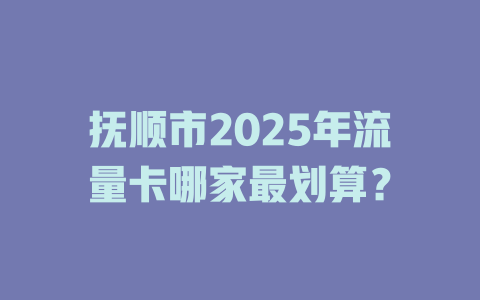 抚顺市2025年流量卡哪家最划算？