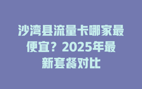 沙湾县流量卡哪家最便宜？2025年最新套餐对比