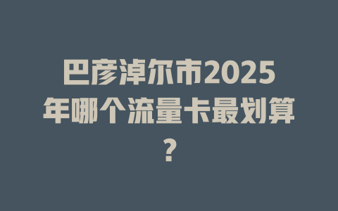 巴彦淖尔市2025年哪个流量卡最划算？