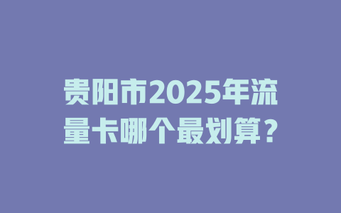 贵阳市2025年流量卡哪个最划算？