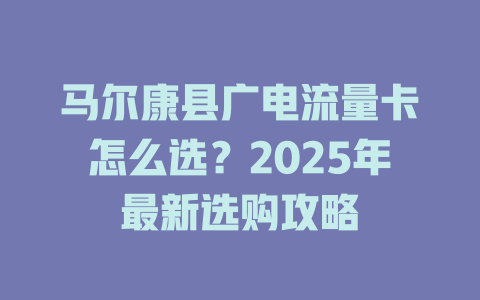 马尔康县广电流量卡怎么选？2025年最新选购攻略