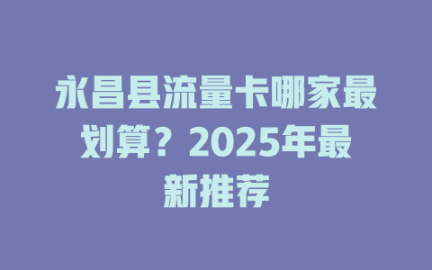 永昌县流量卡哪家最划算？2025年最新推荐