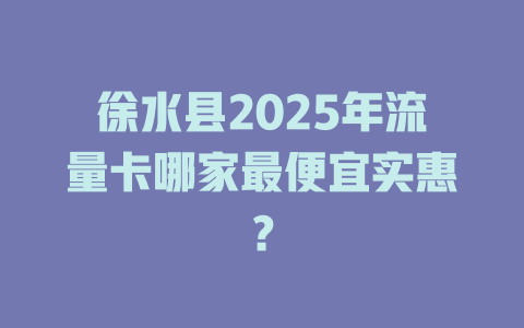 徐水县2025年流量卡哪家最便宜实惠？
