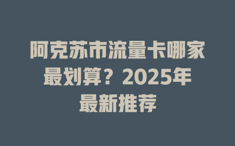 阿克苏市流量卡哪家最划算？2025年最新推荐