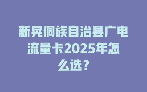 新晃侗族自治县广电流量卡2025年怎么选？