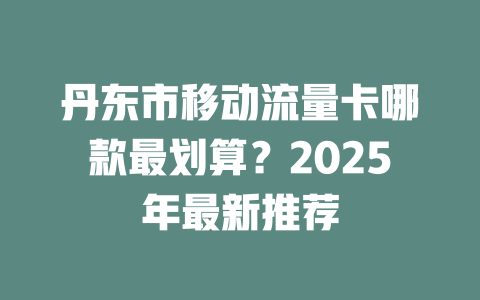丹东市移动流量卡哪款最划算？2025年最新推荐