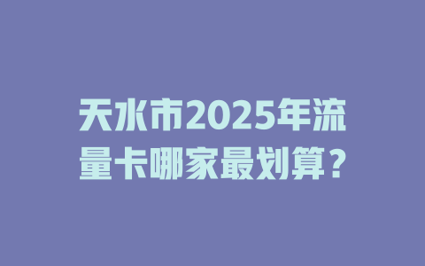天水市2025年流量卡哪家最划算？