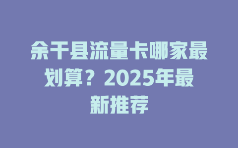 余干县流量卡哪家最划算？2025年最新推荐