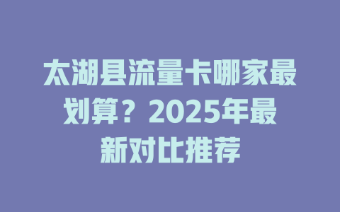 太湖县流量卡哪家最划算？2025年最新对比推荐