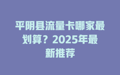平阴县流量卡哪家最划算？2025年最新推荐