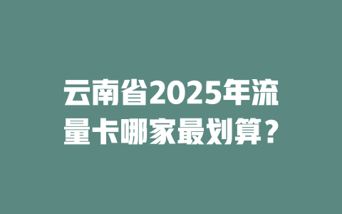 云南省2025年流量卡哪家最划算？