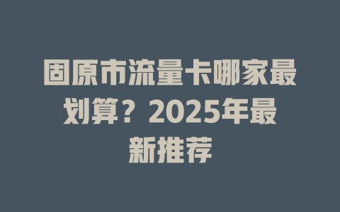 固原市流量卡哪家最划算？2025年最新推荐