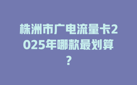 株洲市广电流量卡2025年哪款最划算？