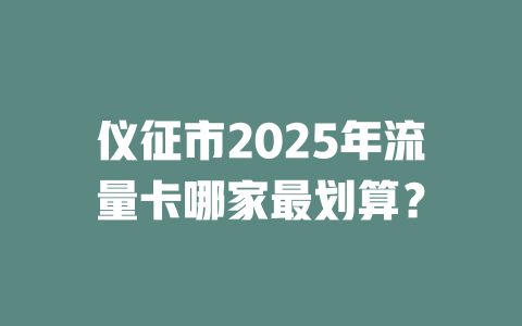 仪征市2025年流量卡哪家最划算？