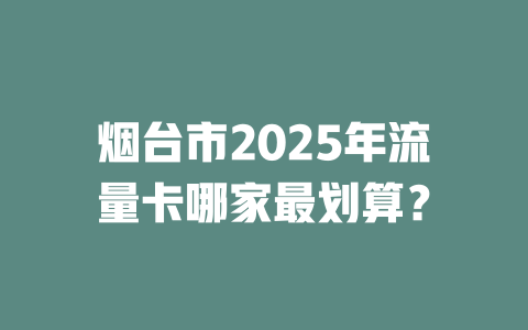 烟台市2025年流量卡哪家最划算？