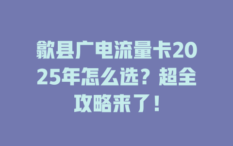 歙县广电流量卡2025年怎么选？超全攻略来了！