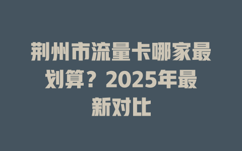 荆州市流量卡哪家最划算？2025年最新对比