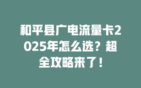 和平县广电流量卡2025年怎么选？超全攻略来了！