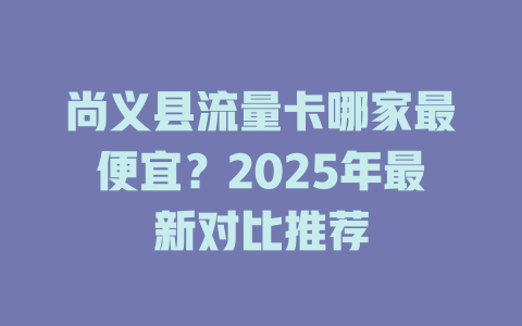 尚义县流量卡哪家最便宜？2025年最新对比推荐