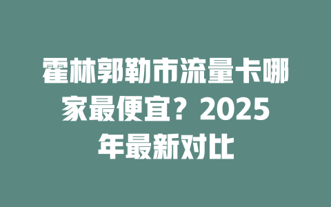 霍林郭勒市流量卡哪家最便宜？2025年最新对比