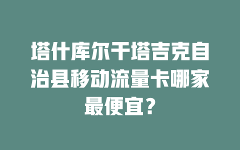 塔什库尔干塔吉克自治县移动流量卡哪家最便宜？