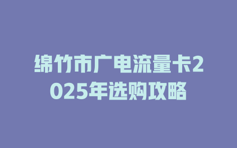 绵竹市广电流量卡2025年选购攻略