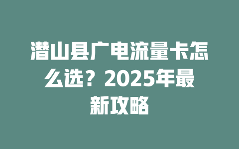 潜山县广电流量卡怎么选？2025年最新攻略
