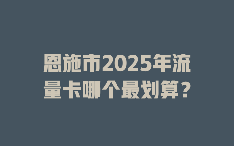 恩施市2025年流量卡哪个最划算？