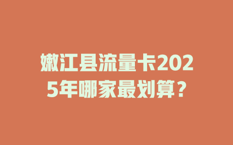 嫩江县流量卡2025年哪家最划算？