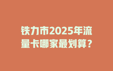 铁力市2025年流量卡哪家最划算？