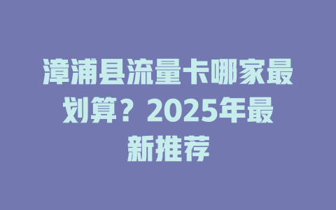 漳浦县流量卡哪家最划算？2025年最新推荐