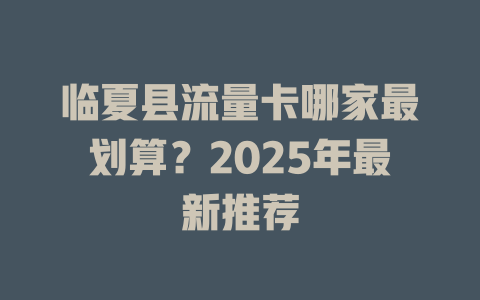 临夏县流量卡哪家最划算？2025年最新推荐