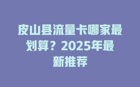 皮山县流量卡哪家最划算？2025年最新推荐