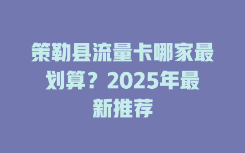 策勒县流量卡哪家最划算？2025年最新推荐