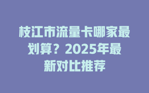 枝江市流量卡哪家最划算？2025年最新对比推荐