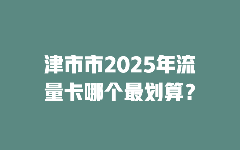 津市市2025年流量卡哪个最划算？